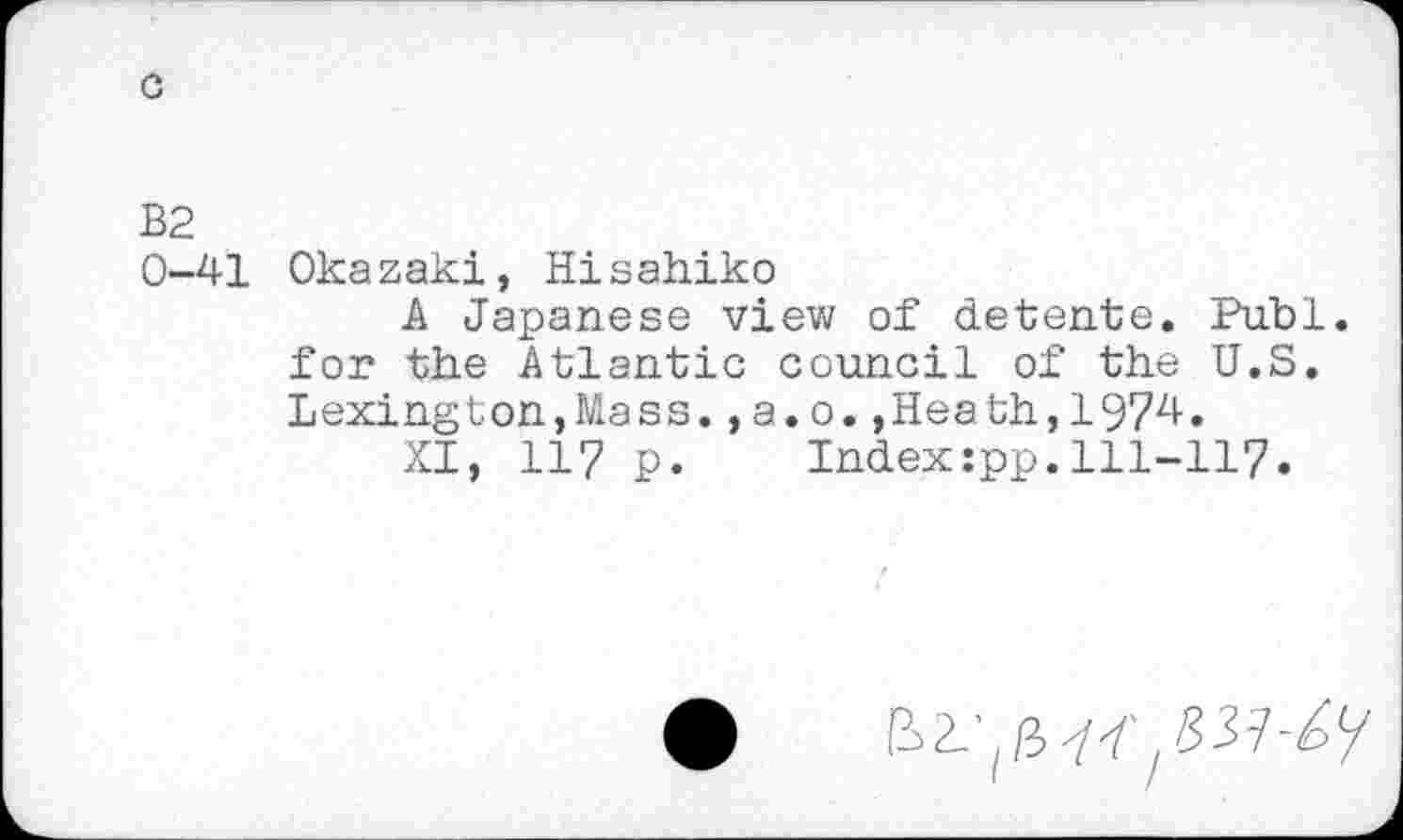 ﻿c
B2
0-41 Okazaki, Hisahiko
A Japanese view of detente. Puhi, for the Atlantic council of the U.S. Lexington,Mass.,a.o.,Heath,1974.
XI, 117 p. Index:pp.111-117.